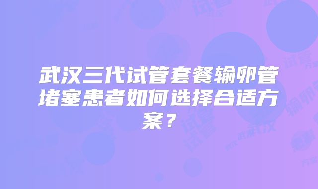 武汉三代试管套餐输卵管堵塞患者如何选择合适方案？
