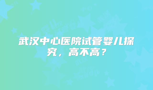 武汉中心医院试管婴儿探究，高不高？