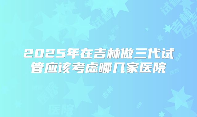 2025年在吉林做三代试管应该考虑哪几家医院