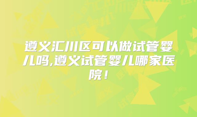 遵义汇川区可以做试管婴儿吗,遵义试管婴儿哪家医院！