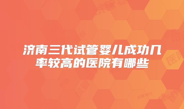 济南三代试管婴儿成功几率较高的医院有哪些