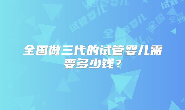 全国做三代的试管婴儿需要多少钱？