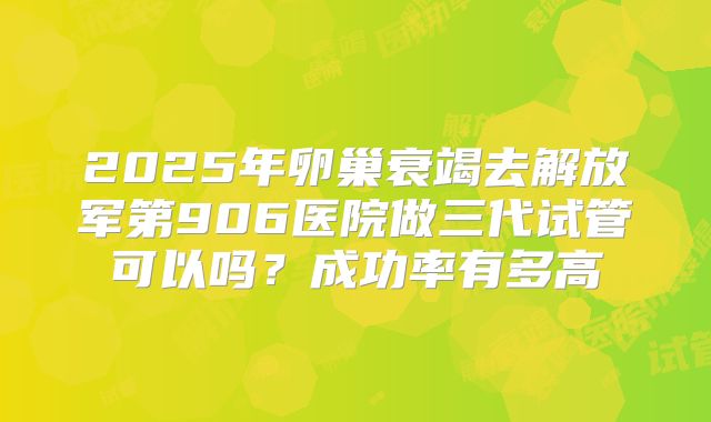 2025年卵巢衰竭去解放军第906医院做三代试管可以吗?成功率有多高