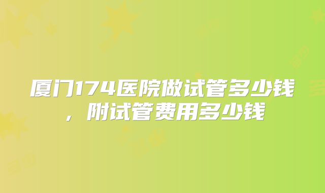厦门174医院做试管多少钱,附试管费用多少钱