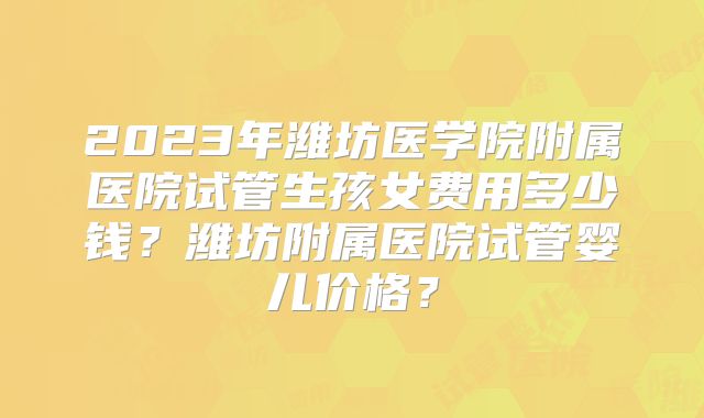 2023年潍坊医学院附属医院试管生孩女费用多少钱?潍坊附属医院试管婴儿价格?