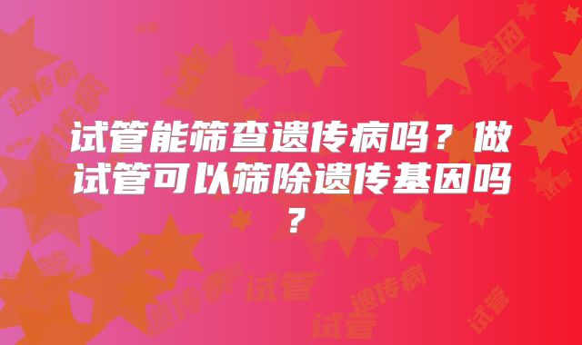 试管能筛查遗传病吗?做试管可以筛除遗传基因吗?
