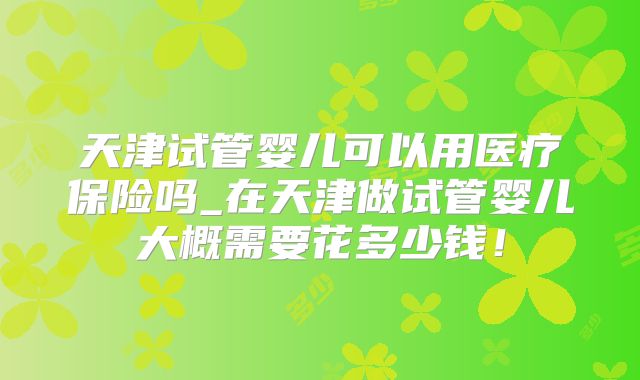 天津试管婴儿可以用医疗保险吗_在天津做试管婴儿大概需要花多少钱！