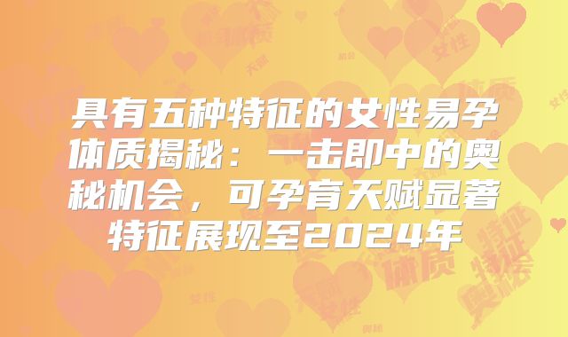 具有五种特征的女性易孕体质揭秘:一击即中的奥秘机会,可孕育天赋显著特征展现至2024年