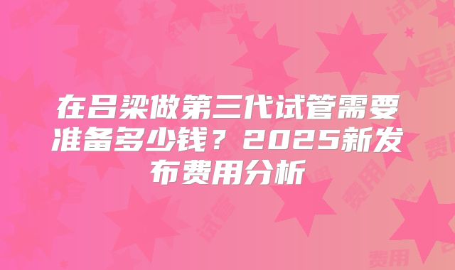 在吕梁做第三代试管需要准备多少钱?2025新发布费用分析