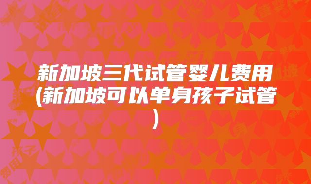 新加坡三代试管婴儿费用(新加坡可以单身孩子试管)