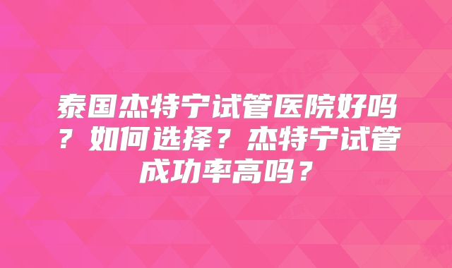 泰国杰特宁试管医院好吗？如何选择？杰特宁试管成功率高吗？