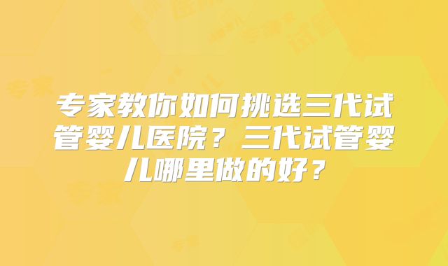 专家教你如何挑选三代试管婴儿医院?三代试管婴儿哪里做的好?