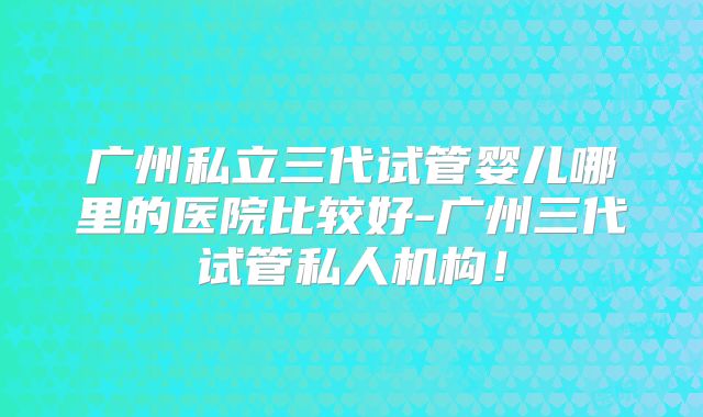 广州私立三代试管婴儿哪里的医院比较好-广州三代试管私人机构!