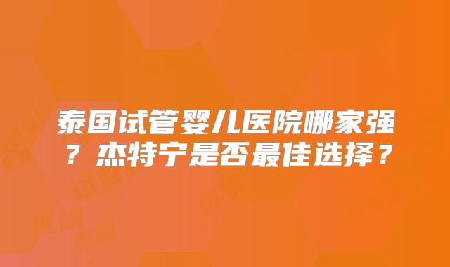 泰国试管婴儿医院哪家强？杰特宁是否最佳选择？