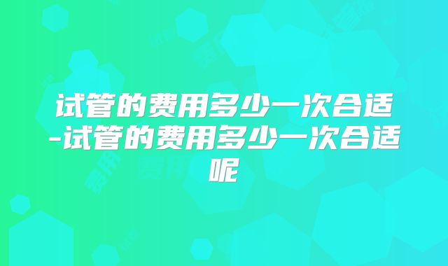 试管的费用多少一次合适-试管的费用多少一次合适呢