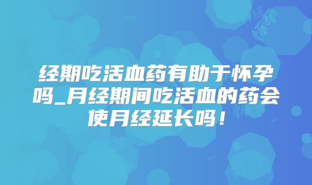经期吃活血药有助于怀孕吗_月经期间吃活血的药会使月经延长吗！