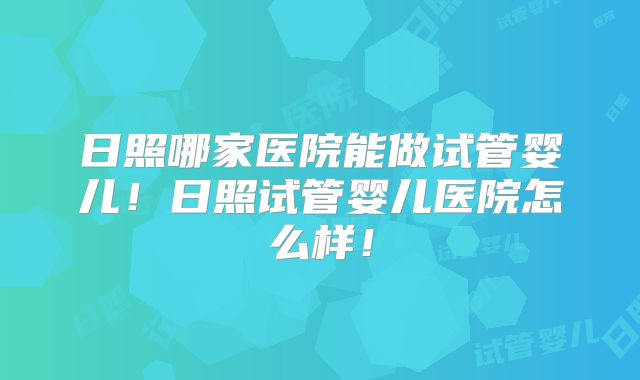 日照哪家医院能做试管婴儿！日照试管婴儿医院怎么样！