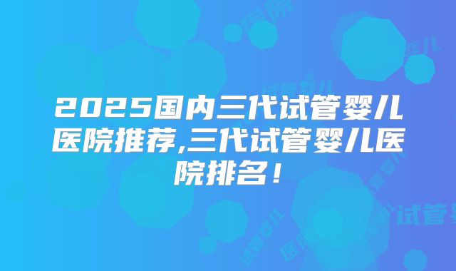 2025国内三代试管婴儿医院推荐,三代试管婴儿医院排名!