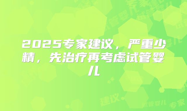 2025专家建议，严重少精，先治疗再考虑试管婴儿