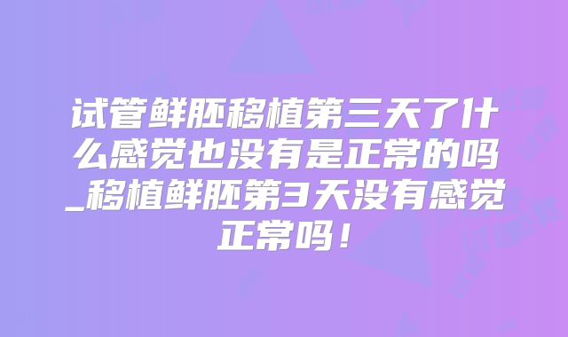 试管鲜胚移植第三天了什么感觉也没有是正常的吗_移植鲜胚第3天没有感觉正常吗!