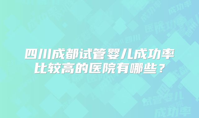 四川成都试管婴儿成功率比较高的医院有哪些？