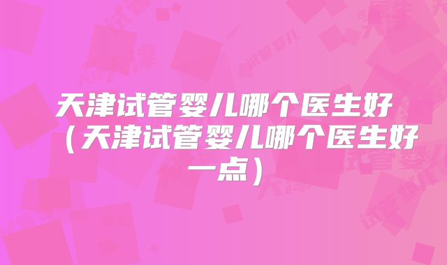 天津试管婴儿哪个医生好（天津试管婴儿哪个医生好一点）