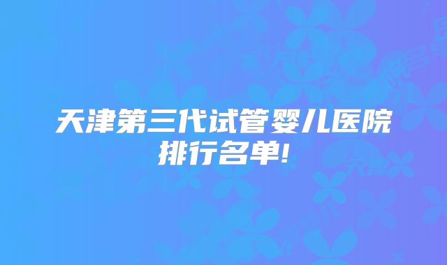 天津第三代试管婴儿医院排行名单!