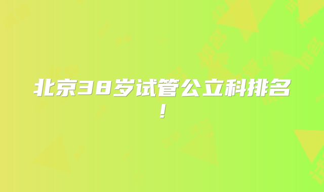 北京38岁试管公立科排名!