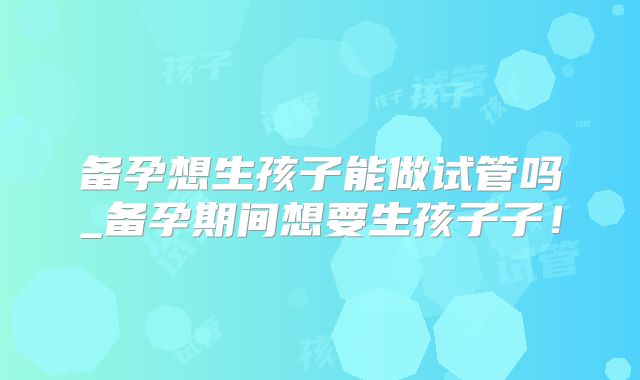 备孕想生孩子能做试管吗_备孕期间想要生孩子子！