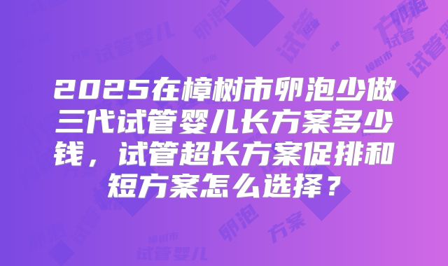 2025在樟树市卵泡少做三代试管婴儿长方案多少钱，试管超长方案促排和短方案怎么选择？