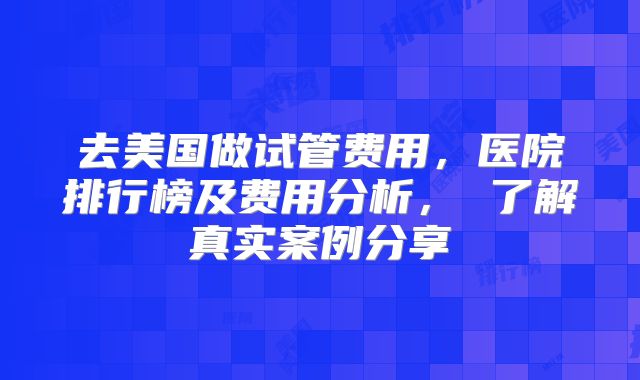 去美国做试管费用，医院排行榜及费用分析， 了解真实案例分享