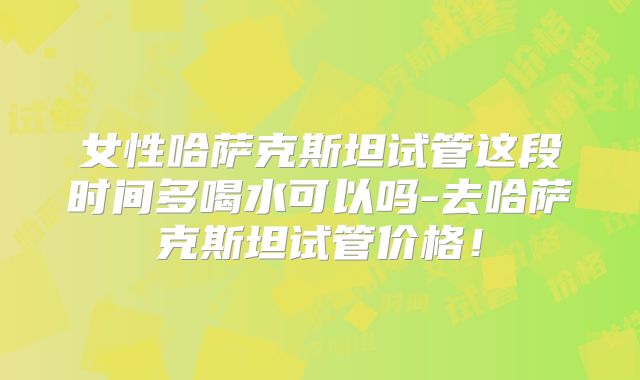 女性哈萨克斯坦试管这段时间多喝水可以吗-去哈萨克斯坦试管价格！