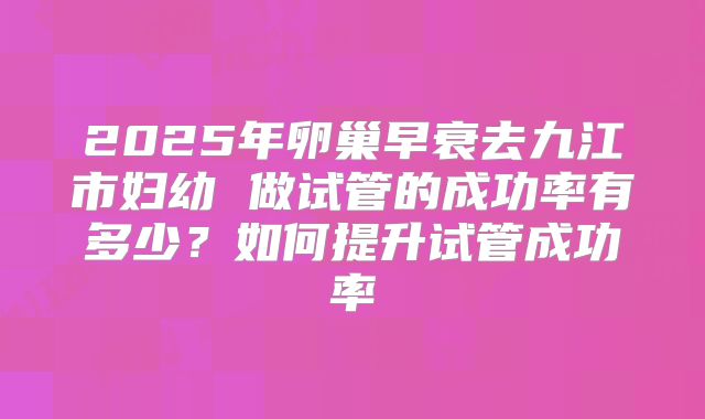 2025年卵巢早衰去九江市妇幼 做试管的成功率有多少?如何提升试管成功率