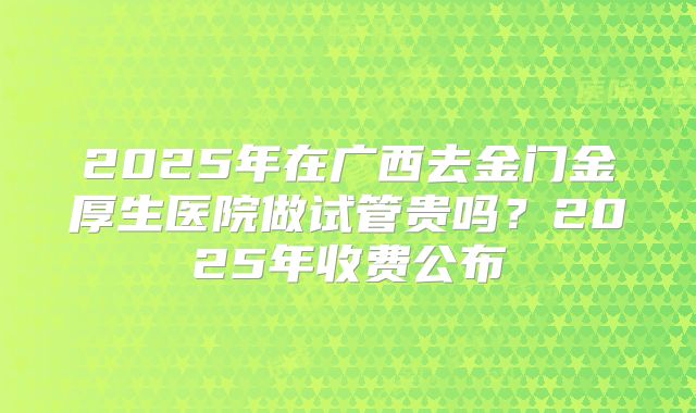 2025年在广西去金门金厚生医院做试管贵吗？2025年收费公布