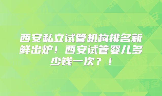 西安私立试管机构排名新鲜出炉！西安试管婴儿多少钱一次？！