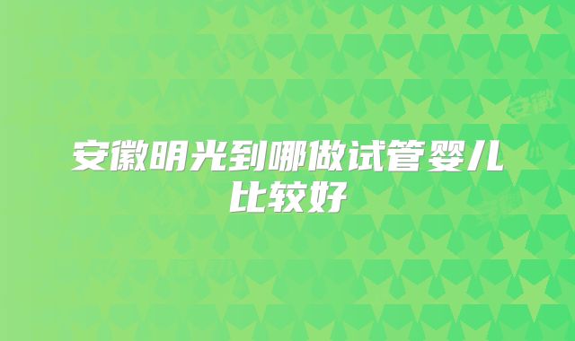 安徽明光到哪做试管婴儿比较好