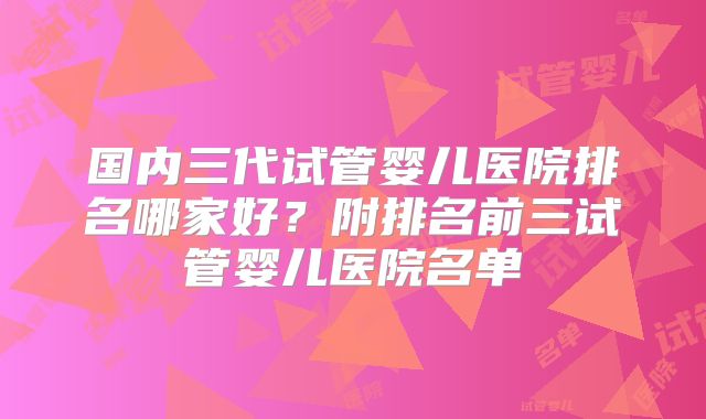国内三代试管婴儿医院排名哪家好？附排名前三试管婴儿医院名单