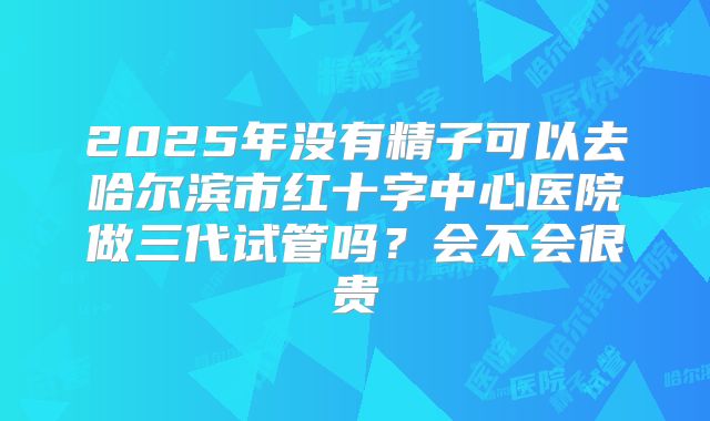 2025年没有精子可以去哈尔滨市红十字中心医院做三代试管吗？会不会很贵