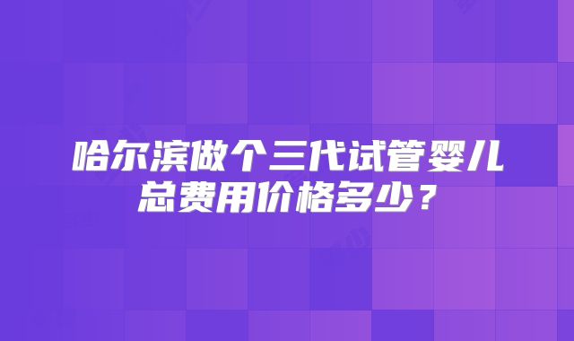 哈尔滨做个三代试管婴儿总费用价格多少?