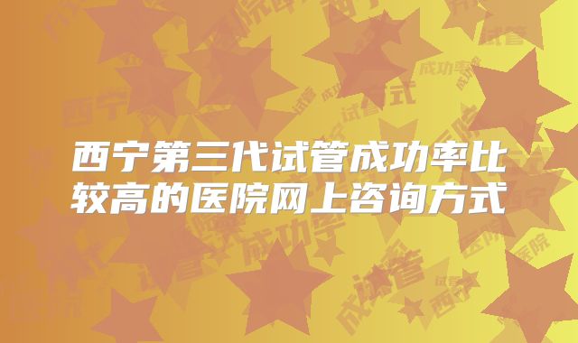 西宁第三代试管成功率比较高的医院网上咨询方式
