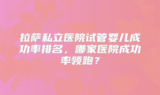 拉萨私立医院试管婴儿成功率排名，哪家医院成功率领跑？