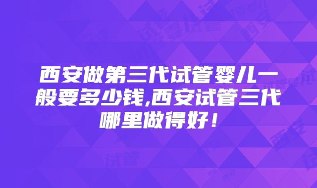 西安做第三代试管婴儿一般要多少钱,西安试管三代哪里做得好！