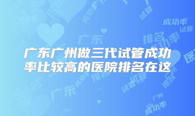 广东广州做三代试管成功率比较高的医院排名在这