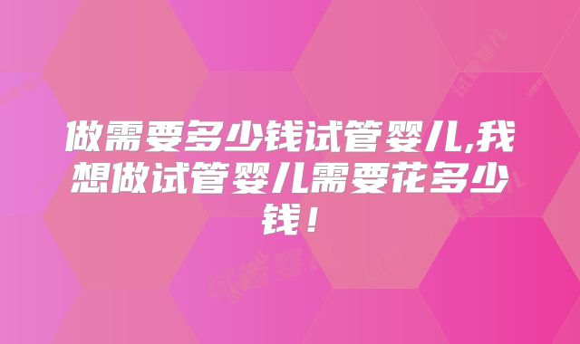 做需要多少钱试管婴儿,我想做试管婴儿需要花多少钱！