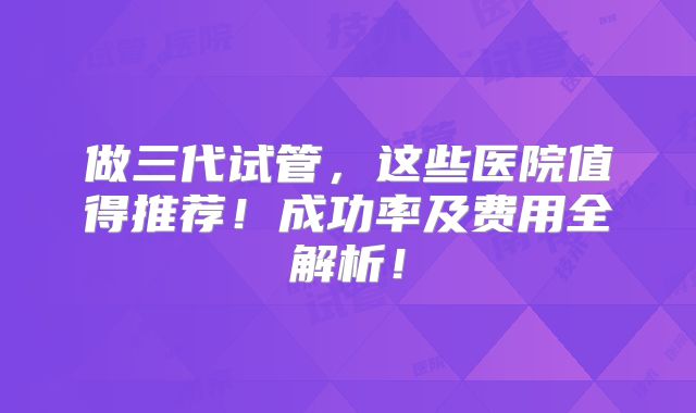 做三代试管，这些医院值得推荐！成功率及费用全解析！