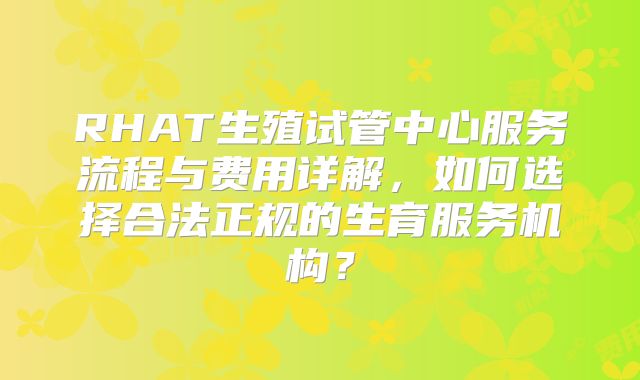 RHAT生殖试管中心服务流程与费用详解，如何选择合法正规的生育服务机构？