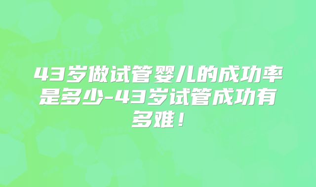 43岁做试管婴儿的成功率是多少-43岁试管成功有多难!