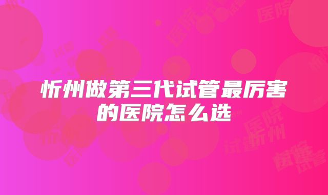 忻州做第三代试管最厉害的医院怎么选