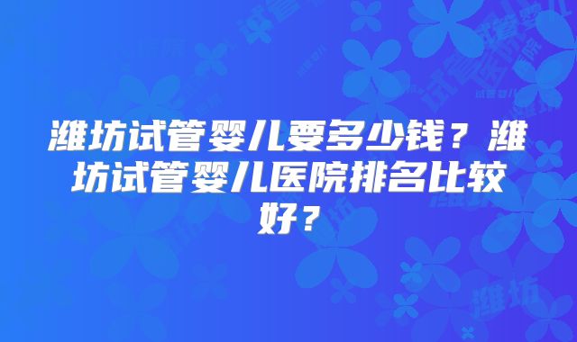 潍坊试管婴儿要多少钱?潍坊试管婴儿医院排名比较好?