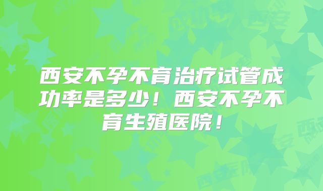 西安不孕不育治疗试管成功率是多少！西安不孕不育生殖医院！